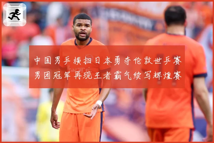 中国男乒横扫日本勇夺伦敦世乒赛男团冠军再现王者霸气续写辉煌赛场解读