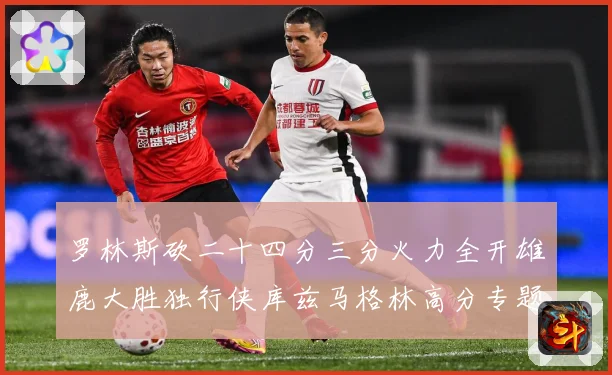 罗林斯砍二十四分三分火力全开雄鹿大胜独行侠库兹马格林高分专题观察