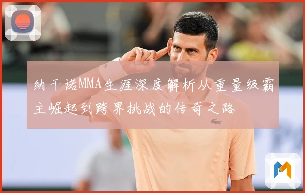 纳干诺MMA生涯深度解析从重量级霸主崛起到跨界挑战的传奇之路