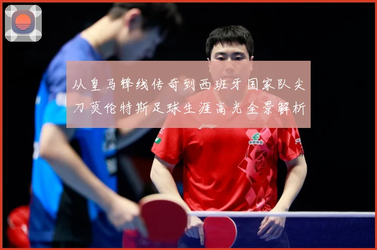从皇马锋线传奇到西班牙国家队尖刀莫伦特斯足球生涯高光全景解析