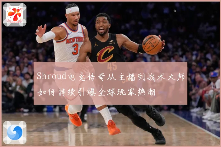 Shroud电竞传奇从主播到战术大师如何持续引爆全球玩家热潮