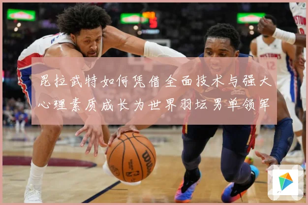 昆拉武特如何凭借全面技术与强大心理素质成长为世界羽坛男单领军人物之一