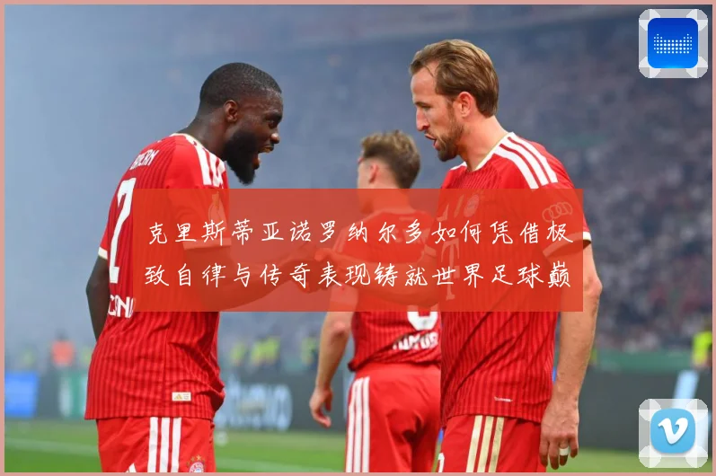 克里斯蒂亚诺罗纳尔多如何凭借极致自律与传奇表现铸就世界足球巅峰荣耀之路