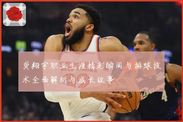 龚翔宇职业生涯精彩瞬间与排球技术全面解析与成长故事