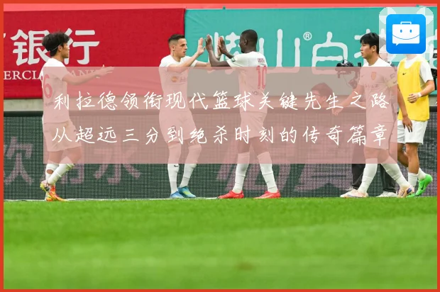 利拉德领衔现代篮球关键先生之路从超远三分到绝杀时刻的传奇篇章