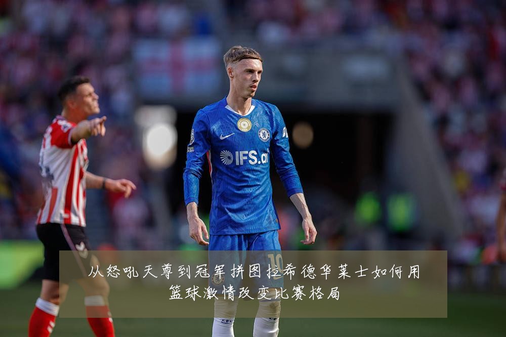 从怒吼天尊到冠军拼图拉希德华莱士如何用篮球激情改变比赛格局