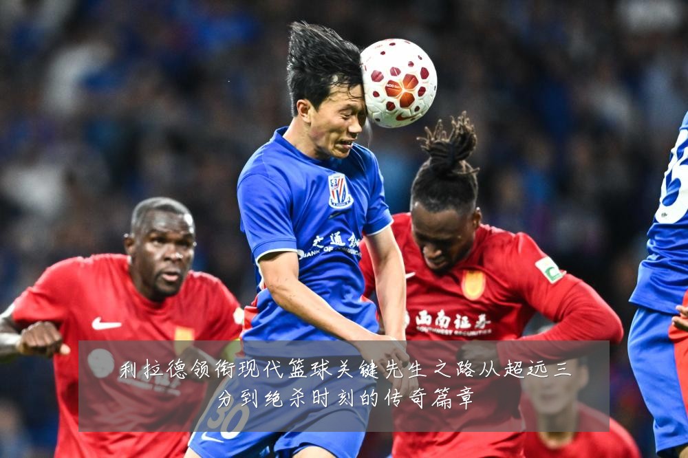 利拉德领衔现代篮球关键先生之路从超远三分到绝杀时刻的传奇篇章
